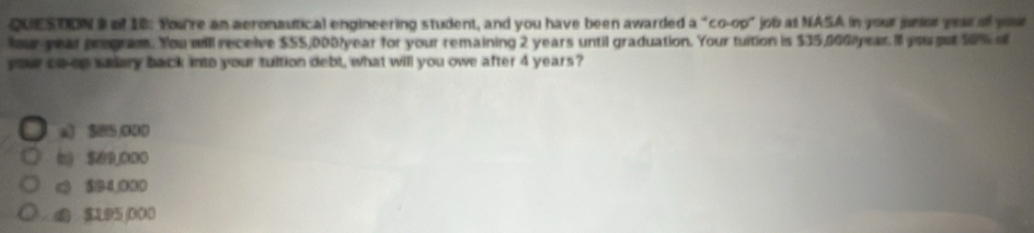 QUES RON I of 10: You're an aeronautical engineering student, and you have been awarded a^4co-00° job at NASA in your junier yous al your
four-year pregram. You will receive $55,000/year for your remaining 2 years until graduation. Your tuition is $35,0GGiyear. I you put 50% of
your co-ep sadery back into your tultion debt, what will you owe after 4 years?
a) SB5,000
(》 S9ODO
$/94,000
$L95 000