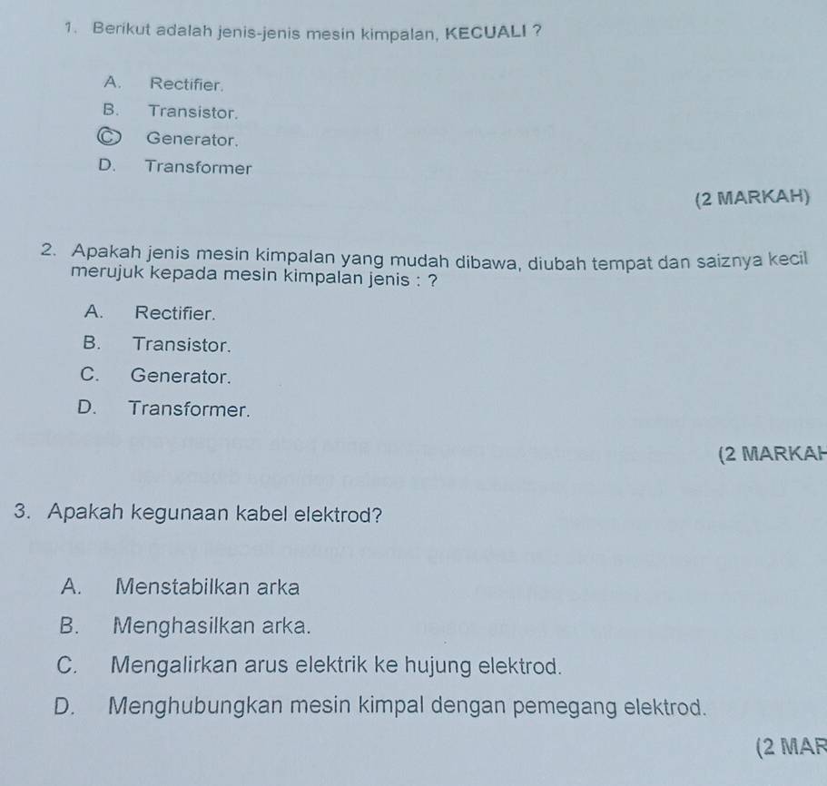 Berikut adalah jenis-jenis mesin kimpalan, KECUALI ?
A. Rectifier.
B. Transistor.
Generator.
D. Transformer
(2 MARKAH)
2. Apakah jenis mesin kimpalan yang mudah dibawa, diubah tempat dan saiznya kecil
merujuk kepada mesin kimpalan jenis : ?
A. Rectifier.
B. Transistor.
C. Generator.
D. Transformer.
(2 MARKAH
3. Apakah kegunaan kabel elektrod?
A. Menstabilkan arka
B. Menghasilkan arka.
C. Mengalirkan arus elektrik ke hujung elektrod.
D. Menghubungkan mesin kimpal dengan pemegang elektrod.
(2 MAR