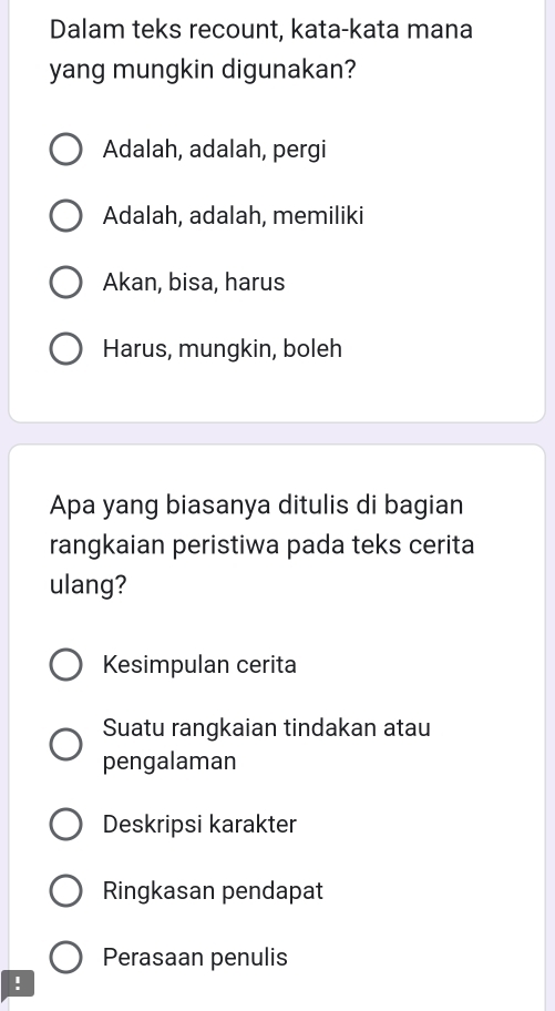 Dalam teks recount, kata-kata mana
yang mungkin digunakan?
Adalah, adalah, pergi
Adalah, adalah, memiliki
Akan, bisa, harus
Harus, mungkin, boleh
Apa yang biasanya ditulis di bagian
rangkaian peristiwa pada teks cerita
ulang?
Kesimpulan cerita
Suatu rangkaian tindakan atau
pengalaman
Deskripsi karakter
Ringkasan pendapat
Perasaan penulis
!