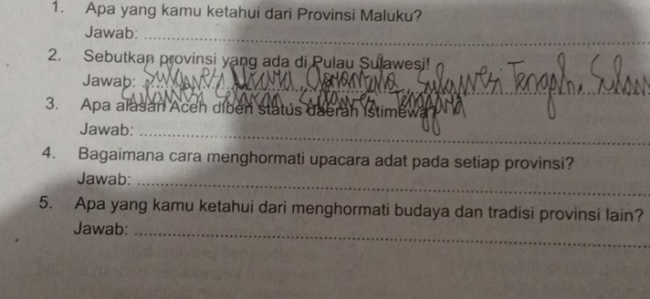 Apa yang kamu ketahui dari Provinsi Maluku? 
_ 
Jawab:_ 
2. Sebutkan provinsi yang ada di Pulau Sulawesi! 
Jawab: 
3. Apa alasan Aceh diben statús daerah Istimewa 
_ 
Jawab:_ 
4. Bagaimana cara menghormati upacara adat pada setiap provinsi? 
Jawab:_ 
5. Apa yang kamu ketahui dari menghormati budaya dan tradisi provinsi lain? 
Jawab:_