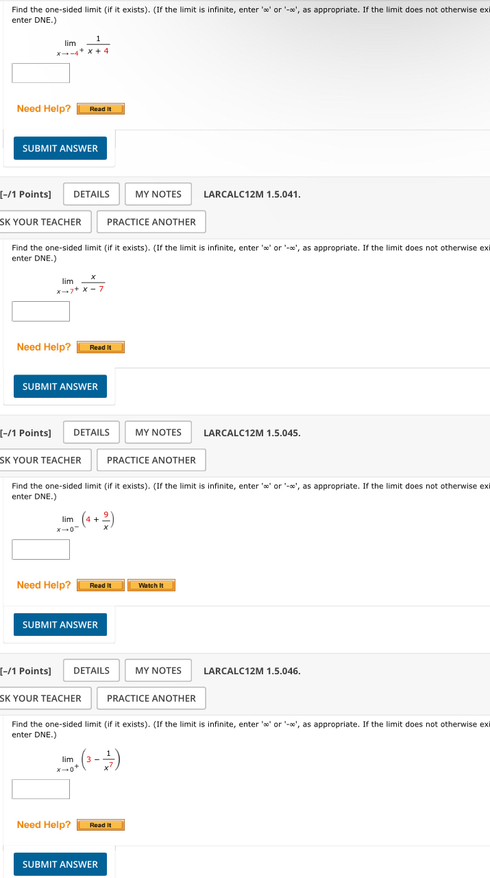 Find the one-sided limit (if it exists). (If the limit is infinite, enter'∈fty 'or'-∈fty ' , as appropriate. If the limit does not otherwise ex 
enter DNE.)
limlimits _xto -4^+ 1/x+4 
Need Help? Read It 
SUBMIT ANSWER 
[−/1 Points] DETAILS MY NOTES LARCALC12M 1.5.041. 
SK YOUR TEACHER PRACTICE ANOTHER 
Find the one-sided limit (if it exists). (If the limit is infinite, enter ' ∞ ' or '-∞', as appropriate. If the limit does not otherwise exi 
enter DNE.)
limlimits _xto 7^+ x/x-7 
Need Help? Read It 
SUBMIT ANSWER 
[−/1 Points] DETAILS MY NOTES LARCALC12M 1.5.045. 
SK YOUR TEACHER PRACTICE ANOTHER 
Find the one-sided limit (if it exists). (If the limit is infinite, enter ' ∞ ' or '-∞', as appropriate. If the limit does not otherwise exi 
enter DNE.)
limlimits _xto 0^-(4+ 9/x )
Need Help? Read It Watch It 
SUBMIT ANSWER 
[−/1 Points] DETAILS MY NOTES LARCALC12M 1.5.046. 
SK YOUR TEACHER PRACTICE ANOTHER 
Find the one-sided limit (if it exists). (If the limit is infinite, enter ' ∞ ' or '-∞', as appropriate. If the limit does not otherwise ex 
enter DNE.)
limlimits _xto 0^+(3- 1/x^7 )
Need Help? Read It 
SUBMIT ANSWER