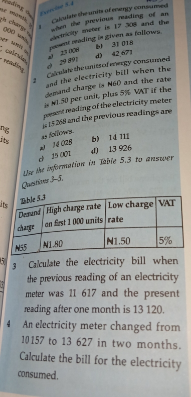 reading ch Exercise 5.4
Calculate the units of energy consumed
e month. 1
when the previous reading of an
h charge r
electricity meter is 17 308 and the
000 units
present reading is given as follows.
b) 31 018
er unit of
d) 42 671
c 29 891 a) 23 008
calculas reading
Calculate the unitsof energy consumed
2 and the electricity bill when the
demand charge is N60 and the rate
is N1.50 per unit, plus 5% VAT if the
present reading of the electricity meter
ng is 15 268 and the previous readings are
as follows.
its
a) 14 028 b) 14 111
d) 13 926
c) 15 001
Use the information in Table 5.3 to answer
Questions 3-5.
i
5 3 Calculate the electricity bill when
a the previous reading of an electricity
meter was 11 617 and the present
reading after one month is 13 120.
4 An electricity meter changed from
10157 to 13 627 in two months.
Calculate the bill for the electricity
consumed.