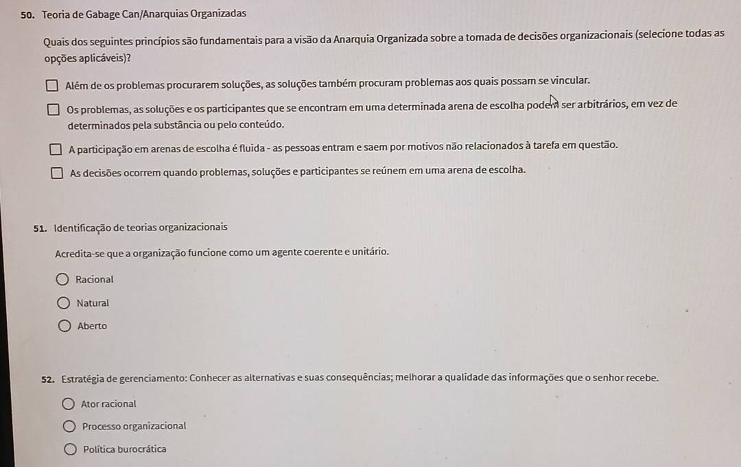 Teoria de Gabage Can/Anarquias Organizadas
Quais dos seguintes princípios são fundamentais para a visão da Anarquia Organizada sobre a tomada de decisões organizacionais (selecione todas as
apções aplicáveis)?
Além de os problemas procurarem soluções, as soluções também procuram problemas aos quais possam se vincular.
Os problemas, as soluções e os participantes que se encontram em uma determinada arena de escolha podem ser arbitrários, em vez de
determinados pela substância ou pelo conteúdo.
A participação em arenas de escolha é fluida - as pessoas entram e saem por motivos não relacionados à tarefa em questão.
As decisões ocorrem quando problemas, soluções e participantes se reúnem em uma arena de escolha.
51. Identificação de teorias organizacionais
Acredita-se que a organização funcione como um agente coerente e unitário.
Racional
Natural
Aberto
52. Estratégia de gerenciamento: Conhecer as alternativas e suas consequências; melhorar a qualidade das informações que o senhor recebe.
Ator racional
Processo organizacional
Política burocrática