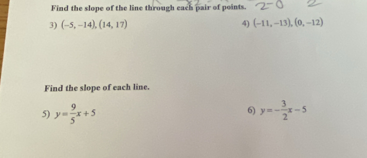 Find the slope of the line through each pair of points. 
3) (-5,-14),(14,17) 4) (-11,-13),(0,-12)
Find the slope of each line. 
5) y= 9/5 x+5 6) y=- 3/2 x-5