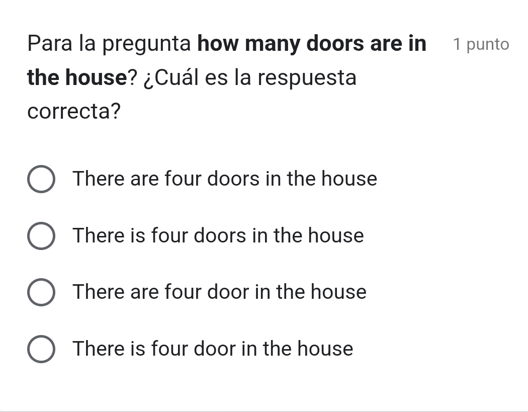 Para la pregunta how many doors are in 1 punto
the house? ¿Cuál es la respuesta
correcta?
There are four doors in the house
There is four doors in the house
There are four door in the house
There is four door in the house