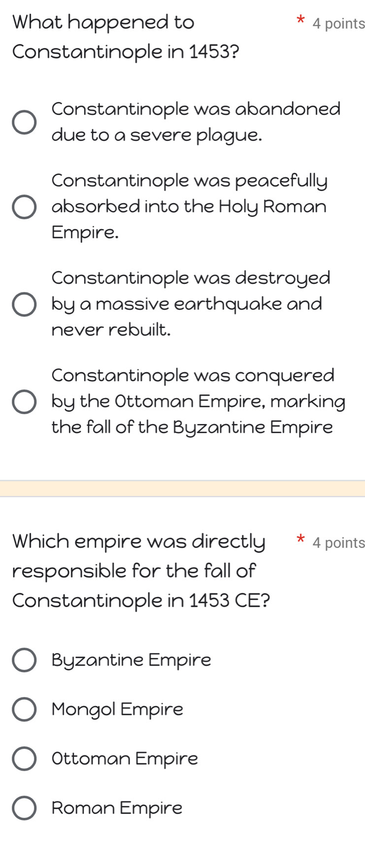 What happened to 4 points
Constantinople in 1453?
Constantinople was abandoned
due to a severe plague.
Constantinople was peacefully
absorbed into the Holy Roman
Empire.
Constantinople was destroyed
by a massive earthquake and
never rebuilt.
Constantinople was conquered
by the Ottoman Empire, marking
the fall of the Byzantine Empire
Which empire was directly * 4 points
responsible for the fall of
Constantinople in 1453 CE?
Byzantine Empire
Mongol Empire
Ottoman Empire
Roman Empire