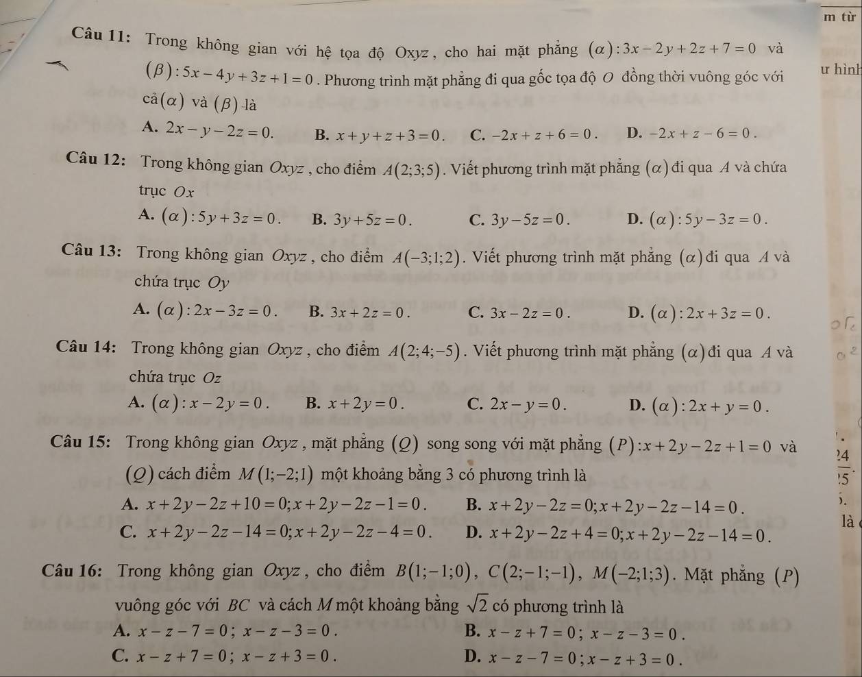 từ
Câu 11: Trong không gian với hệ tọa độ Oxyz, cho hai mặt phẳng (α): 3x-2y+2z+7=0 và
(beta ):5x-4y+3z+1=0. Phương trình mặt phẳng đi qua gốc tọa độ O đồng thời vuông góc với u hình
ca(alpha )va(beta )-la
A. 2x-y-2z=0. B. x+y+z+3=0. C. -2x+z+6=0. D. -2x+z-6=0.
Câu 12: Trong không gian Oxyz , cho điểm A(2;3;5). Viết phương trình mặt phẳng (α) đi qua A và chứa
trục Ox
A. (alpha ):5y+3z=0. B. 3y+5z=0. C. 3y-5z=0. D. (alpha ):5y-3z=0.
Câu 13: Trong không gian Oxyz , cho điểm A(-3;1;2). Viết phương trình mặt phẳng (α)đi qua A và
chứa trục Oy
A. (α): 2x-3z=0. B. 3x+2z=0. C. 3x-2z=0. D. (alpha ):2x+3z=0.
Câu 14: Trong không gian Oxyz , cho điểm A(2;4;-5). Viết phương trình mặt phẳng (α)đi qua A và
chứa trục Oz
A. (alpha ):x-2y=0. B. x+2y=0. C. 2x-y=0. D. (alpha ):2x+y=0.
Câu 15: Trong không gian Oxyz , mặt phẳng (Q) song song với mặt phẳng (P) :x+2y-2z+1=0 và
(Q) cách điểm M(1;-2;1) một khoảng bằng 3 có phương trình là
 24/15 .
A. x+2y-2z+10=0;x+2y-2z-1=0. B. x+2y-2z=0;x+2y-2z-14=0.
).
C. x+2y-2z-14=0;x+2y-2z-4=0. D. x+2y-2z+4=0;x+2y-2z-14=0.
là
Câu 16: Trong không gian Oxyz , cho điểm B(1;-1;0),C(2;-1;-1),M(-2;1;3). Mặt phẳng (P)
vuông góc với BC và cách M một khoảng bằng sqrt(2) có phương trình là
A. x-z-7=0;x-z-3=0. B. x-z+7=0;x-z-3=0.
C. x-z+7=0;x-z+3=0. D. x-z-7=0;x-z+3=0.