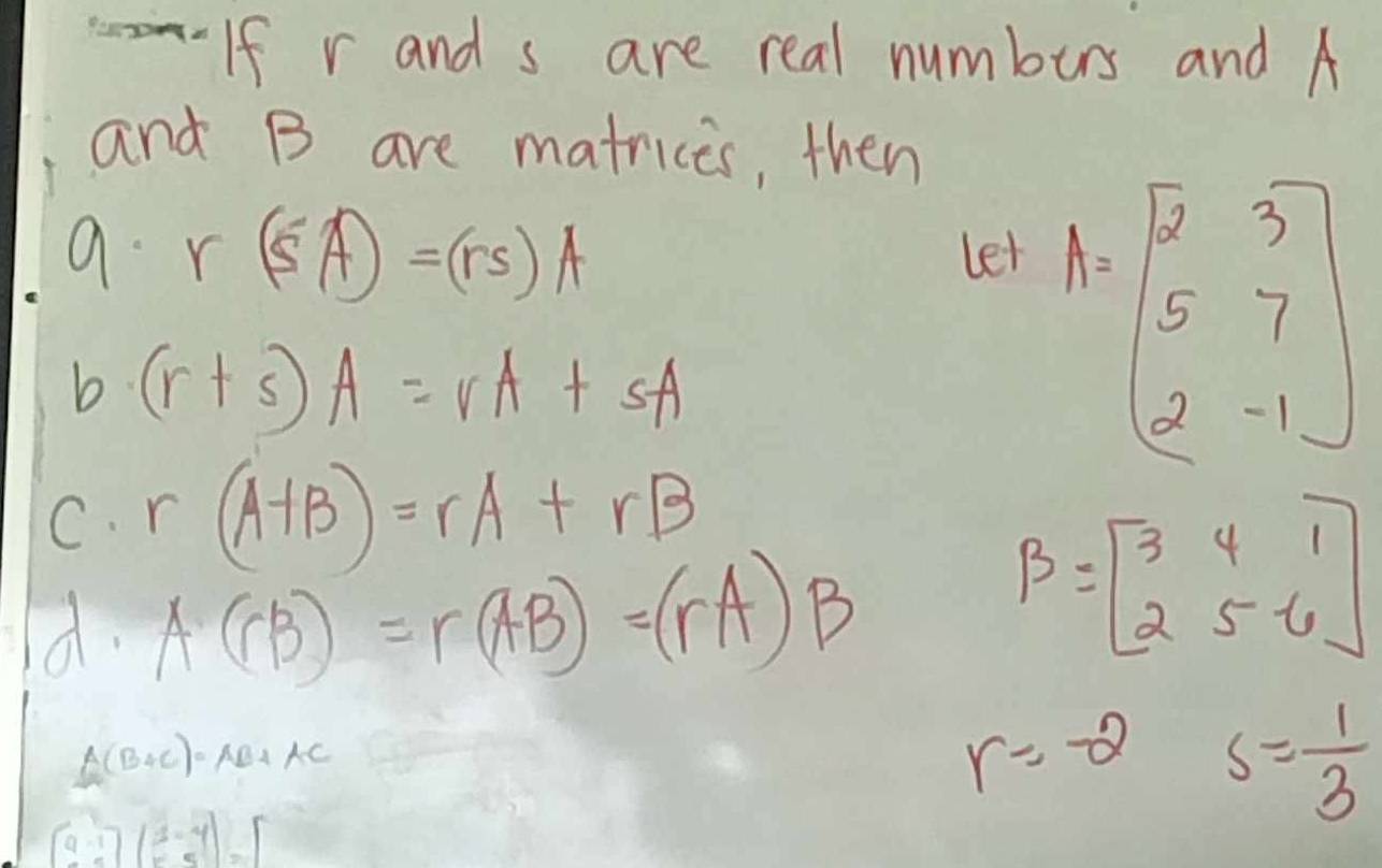 If r and s are real numbers and A
and B are matrices, then 
a. r (5A)=(rs)A let 
b (r+s)A=vA+sA
A=beginbmatrix 2&3 5&7 2&-1endbmatrix
C. r(A+B)=rA+rB
d. A(rB)=r(AB)=(rA)B
B=beginbmatrix 3&4&1 2&5&-6endbmatrix
A(B+C)=AB+AC
r=-2 s= 1/3 
beginbmatrix 9-1)(2-4)=[5&5endbmatrix =beginbmatrix