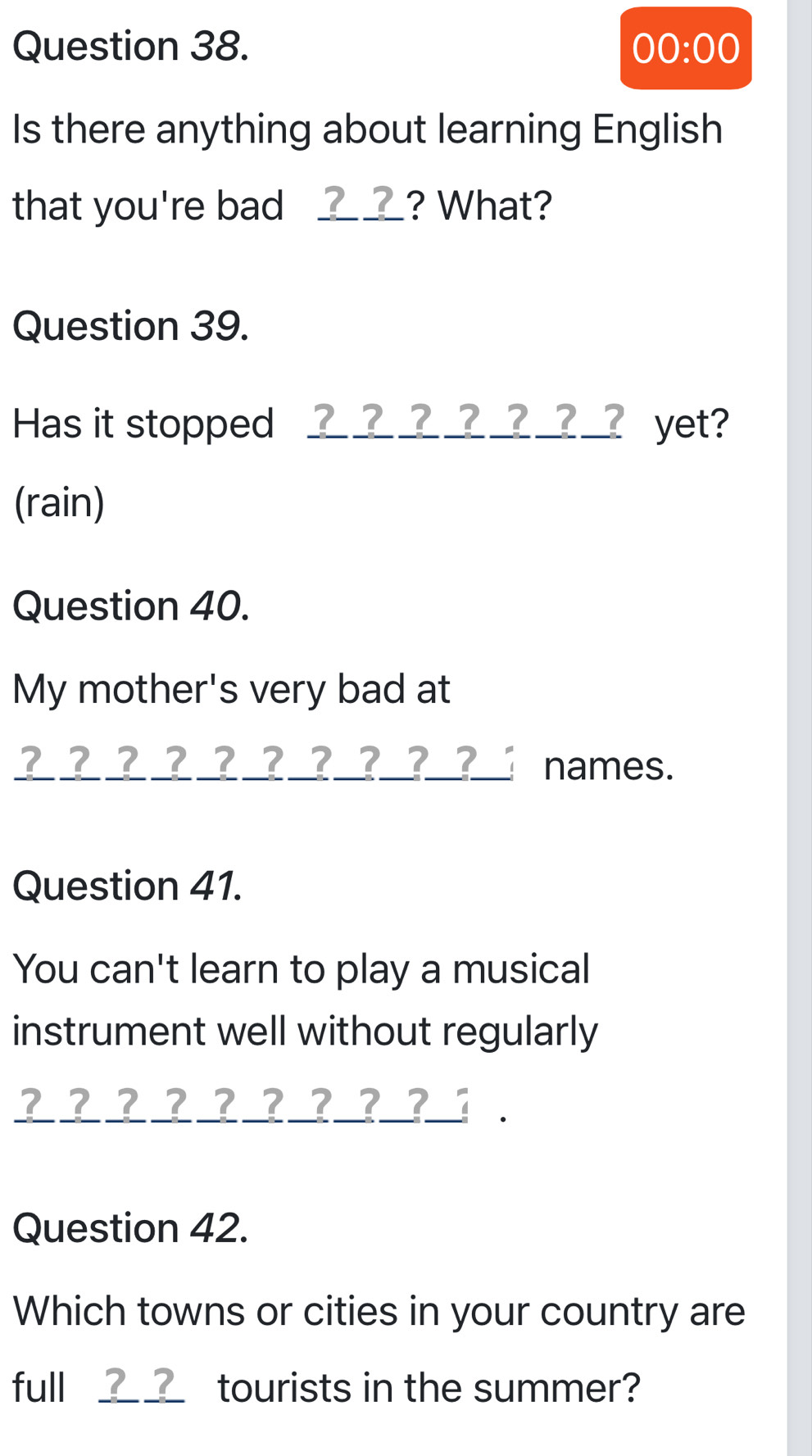 00:00 
Is there anything about learning English 
that you're bad __? What? 
Question 39. 
Has it stopped _____ yet? 
(rain) 
Question 40. 
My mother's very bad at 
___ ??____?_? names. 
Question 41. 
You can't learn to play a musical 
instrument well without regularly 
? ? ? ?? ????_ . 
Question 42. 
Which towns or cities in your country are 
full __ tourists in the summer?