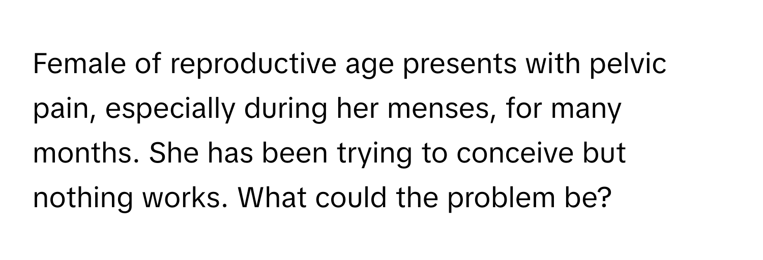 Female of reproductive age presents with pelvic pain, especially during her menses, for many months. She has been trying to conceive but nothing works. What could the problem be?