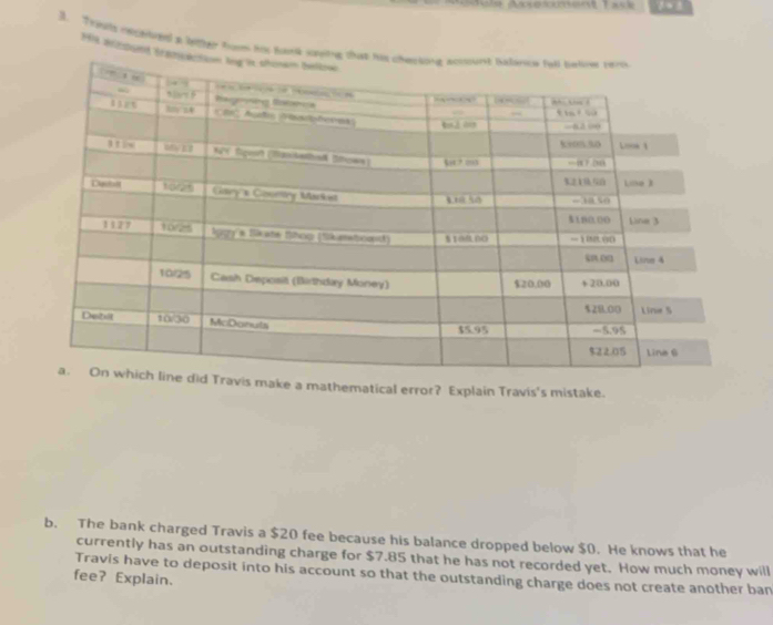 Tht mighed a liter toom his toon 
114 aczount 
avis make a mathematical error? Explain Travis's mistake. 
b. The bank charged Travis a $20 fee because his balance dropped below $0. He knows that he 
currently has an outstanding charge for $7.85 that he has not recorded yet. How much money will 
Travis have to deposit into his account so that the outstanding charge does not create another ban 
fee? Explain.