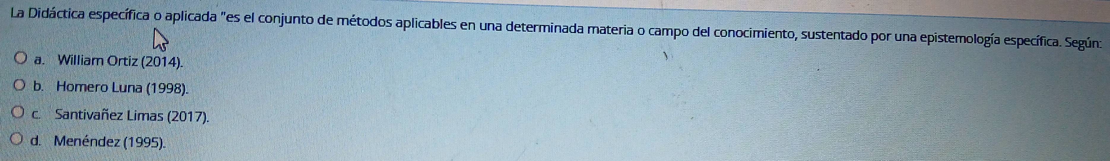 La Didáctica específica o aplicada "es el conjunto de métodos aplicables en una determinada materia o campo del conocimiento, sustentado por una epistemología específica. Según:
a. William Ortiz (2014).
b. Homero Luna (1998).
c. Santivañez Limas (2017).
d. Menéndez (1995).