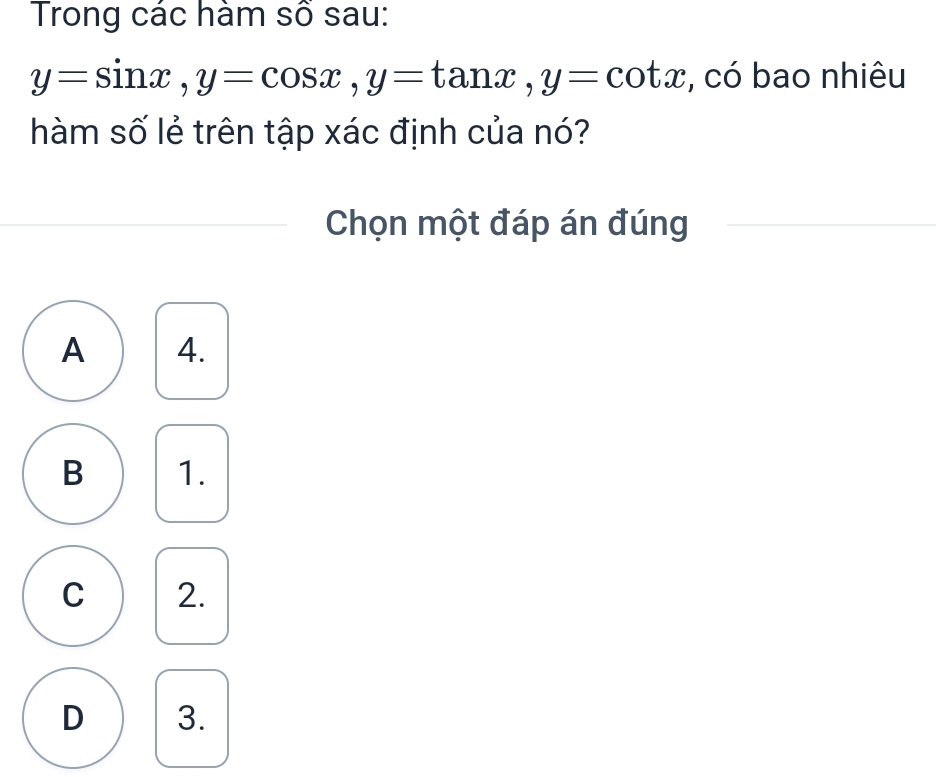 Trong các hàm số sau:
y=sin x, y=cos x, y=tan x, y=cot x , có bao nhiêu
hàm số lẻ trên tập xác định của nó?
Chọn một đáp án đúng
A 4.
B 1.
C 2.
D 3.