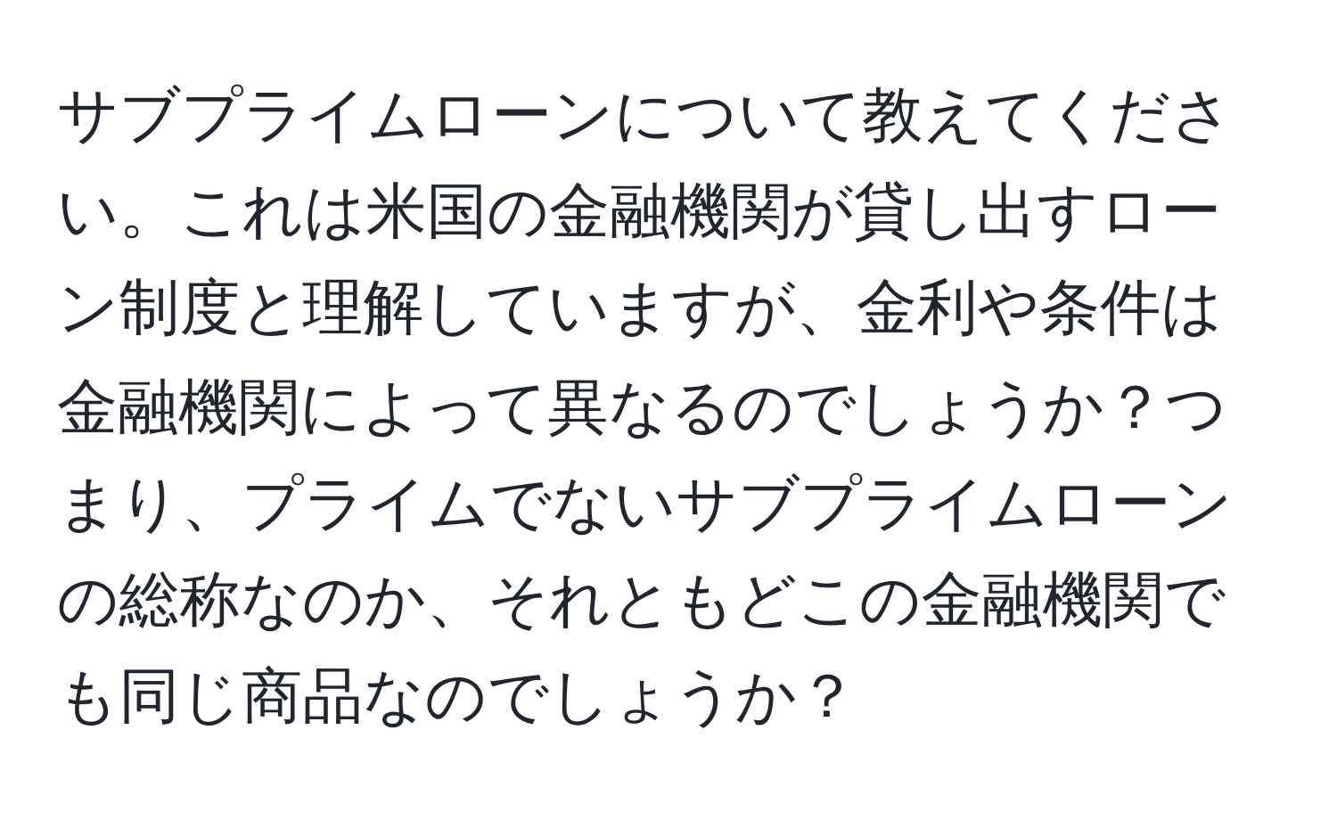 サブプライムローンについて教えてください。これは米国の金融機関が貸し出すローン制度と理解していますが、金利や条件は金融機関によって異なるのでしょうか？つまり、プライムでないサブプライムローンの総称なのか、それともどこの金融機関でも同じ商品なのでしょうか？