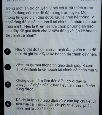 Cầu 13
Trong một lần trò chuyện, V nói với K rất thích mượn
thẻ tín dụng của mẹ đế đặt hàng trực tuyến. Mọi
thông tin giao dịch đều được lưu lại trên hệ thống. V
nghĩ rằng đó là cách quản lí tài chính cá nhân của bản
thân mình. Nếu là K, em sẽ lựa chọn phương án nào
sau đây đế giải thích cho V hiếu đúng về lập kế hoạch
tài chính cá nhân?
Nhờ V đặt đồ hộ mình vì mình đang cần mua đồ
A mới rồi ghi lại, đấy là kế hoạch tài chính cá nhân.
B Việc lưu lại mọi thông tin giao dịch giúp K xem
lại, đấy chính là kế hoạch tài chính cá nhân của V.
Không quan tâm lầm đến điều đó vì đây là
C chuyện cá nhân của V, bạn tiêu tiền như thế nào
cũng được.
Đó chỉ là lịch sử giao dịch và V cần lập chi tiết về
D tiền của cá nhân về các chi phí thiết yếu, phát
sinh mới là có kế hoạch.