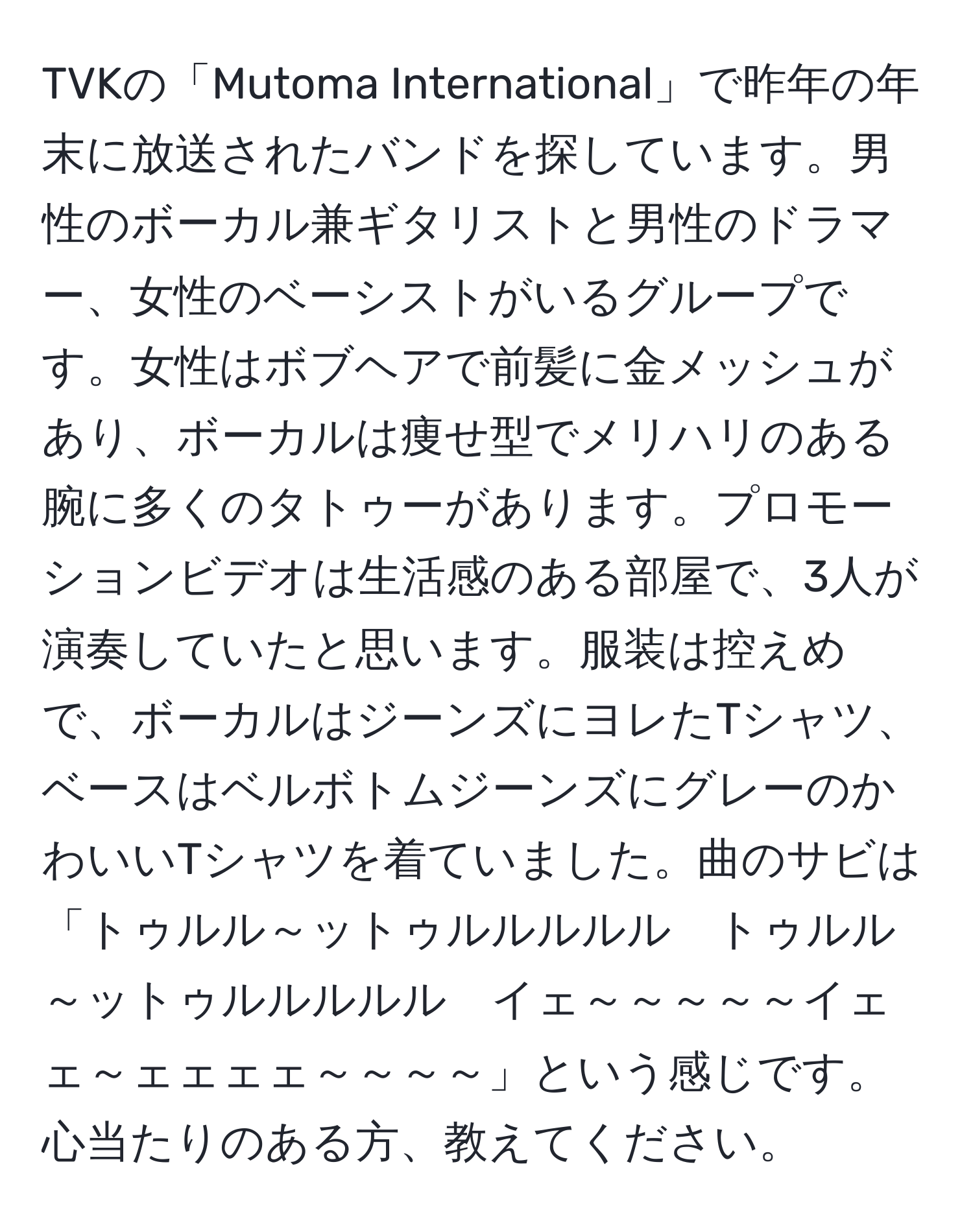 TVKの「Mutoma International」で昨年の年末に放送されたバンドを探しています。男性のボーカル兼ギタリストと男性のドラマー、女性のベーシストがいるグループです。女性はボブヘアで前髪に金メッシュがあり、ボーカルは痩せ型でメリハリのある腕に多くのタトゥーがあります。プロモーションビデオは生活感のある部屋で、3人が演奏していたと思います。服装は控えめで、ボーカルはジーンズにヨレたTシャツ、ベースはベルボトムジーンズにグレーのかわいいTシャツを着ていました。曲のサビは「トゥルル～ットゥルルルルル　トゥルル～ットゥルルルルル　イェ～～～～～イェェ～ェェェェ～～～～」という感じです。心当たりのある方、教えてください。