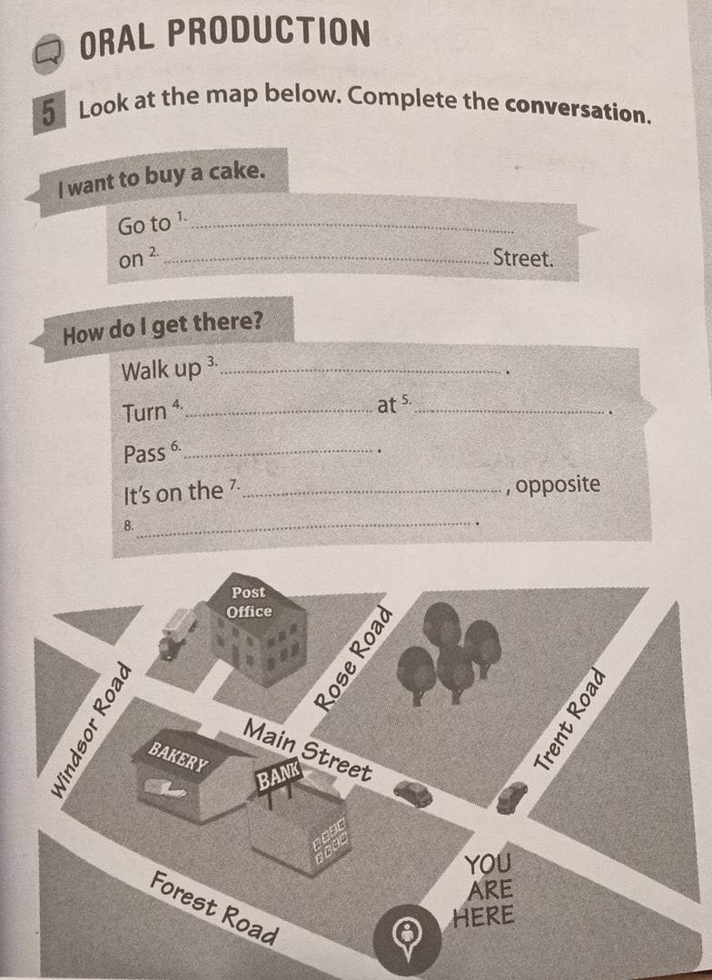 ORAL PRODUCTION 
5 Look at the map below. Complete the conversation. 
I want to buy a cake. 
Go to¹_ 
on ² _Street. 
How do I get there? 
Walk up ³_ 
. 
Turn ⁴_ 
at s._ 
Pass 6_ 
It's on the 7 _, opposite 
8. 
_ 
Post 
Office 
Main Street 
BAKERY 
YOU 
ARE 
Forest Road 
HERE