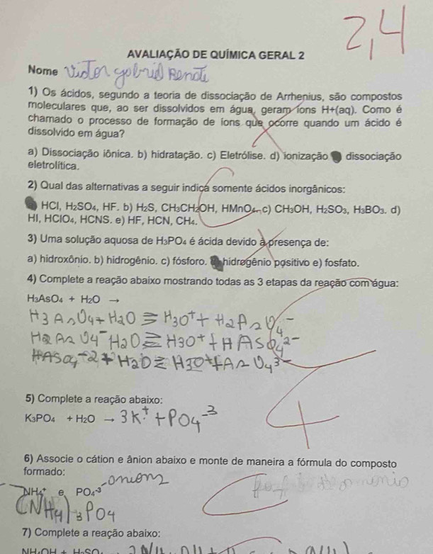 AVALIAÇÃO DE QUÍMICA GERAL 2
Nome
1) Os ácidos, segundo a teoria de dissociação de Arrhenius, são compostos
moleculares que, ao ser dissolvidos em água, geram ions H+(aq). Como é
chamado o processo de formação de ions que ocorre quando um ácido é
dissolvido em água?
a) Dissociação iônica. b) hidratação. c) Eletrólise. d) ionização ● dissociação
eletrolítica.
2) Qual das alternativas a seguir indica somente ácidos inorgânicos:
a HCI, H_2SO_4 , HF. b) H_2S CH_3CH_2OH, HMnO_4n c) CH_3OH, H_2SO_3, H_3BO_3. d)
HI, HClO₄, HCNS. e) HF, HCN, CH₄.
3) Uma solução aquosa de H_3PO 4 é ácida devido à presença de:
a) hidroxônio. b) hidrogênio. c) fósforo. ( hidrogênio positivo e) fosfato.
4) Complete a reação abaixo mostrando todas as 3 etapas da reação com água:
H_3AsO_4+H_2O
5) Complete a reação abaixo:
6) Associe o cátion e ânion abaixo e monte de maneira a fórmula do composto
formado:
NH₄ e PO
7) Complete a reação abaixo:
a11, 1106