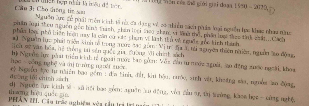 Và lông thôn của thế giới giai đoạn 1950-2020 
Cutổ thich hợp nhật là biểu đồ tròn. 
Câu 3: Cho thông tin sau 
Nguồn lực để phát triển kinh tế rất đa dạng và có nhiều cách phân loại nguồn lực khác nhau như: 
phân loại theo nguồn gốc hình thành, phân loại theo phạm vi lãnh thổ, phân loại theo tính chất...Cách 
phân loại phổ biến hiện nay là căn cứ vào phạm vị lãnh thổ và nguồn gốc hình thành. 
a) Nguồn lực phát triển kinh tế trong nước bao gồm: Vị trí địa lí, tài nguyên thiên nhiên, nguồn lao động, 
lịch sử yăn hóa, hệ thống tài sản quốc gia, đường lối chính sách. 
b) Nguồn lực phát triển kinh tế ngoài nước bao gồm: Vốn đầu tư nước ngoài, lao động nước ngoài, khoa 
học - công nghệ và thị trường ngoài nước. 
c) Nguồn lực tự nhiên bao gồm : địa hình, đất, khí hậu, nước, sinh vật, khoáng sản, nguồn lao động, 
đường lồi chính sách. 
thương hiệu quốc gia. d) Nguồn lực kinh tế - xã hội bao gồm: nguồn lao động, vốn đầu tư, thị trường, khoa học -- công nghệ, 
PHAN III. Câu trắc nghiệm yêu cầu trả lời ngắn (Th