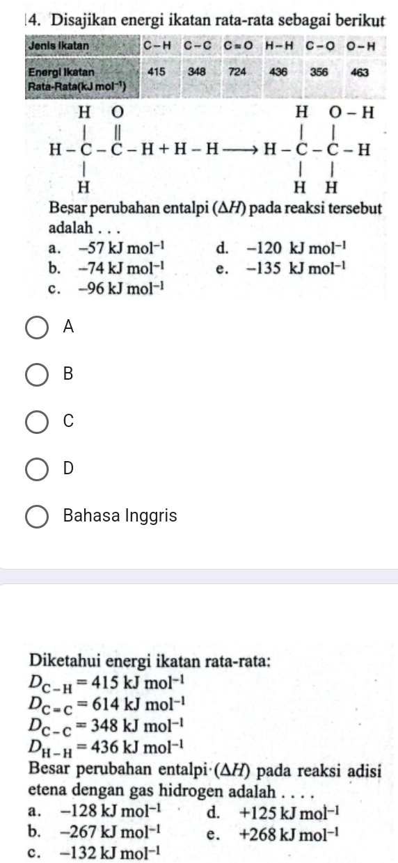 Disajikan energi ikatan rata-rata sebagai berikut
H-C_-^[-H H-C-beginarrayr H-Hto H-C-C-H H&H&-C-beginarrayr H H&Hendvmatrix
Beșar perubahan entalpi (ΔH) pada reaksi tersebut
adalah . . .
a. -57kJmol^(-1) d. -120kJmol^(-1)
b. -74kJmol^(-1) e. -135kJmol^(-1)
c. -96kJmol^(-1)
A
B
C
D
Bahasa Inggris
Diketahui energi ikatan rata-rata:
D_C-H=415kJmol^(-1)
D_C=C=614kJmol^(-1)
D_C-C=348kJmol^(-1)
D_H-H=436kJmol^(-1)
Besar perubahan entalpi (ΔH) pada reaksi adisi
etena dengan gas hidrogen adalah
a. -128kJmol^(-1) d. +125kJmol^(-1)
b. -267kJmol^(-1) e. +268kJmol^(-1)
c. -132kJmol^(-1)