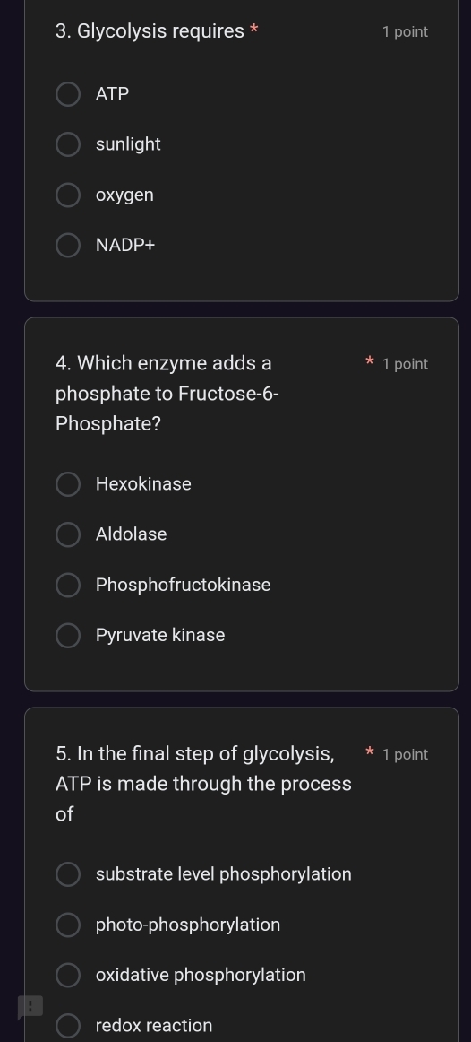 Glycolysis requires * 1 point
ATP
sunlight
oxygen
NADP+
4. Which enzyme adds a 1 point
phosphate to Fructose -6 -
Phosphate?
Hexokinase
Aldolase
Phosphofructokinase
Pyruvate kinase
5. In the final step of glycolysis, 1 point
ATP is made through the process
of
substrate level phosphorylation
photo-phosphorylation
oxidative phosphorylation
redox reaction