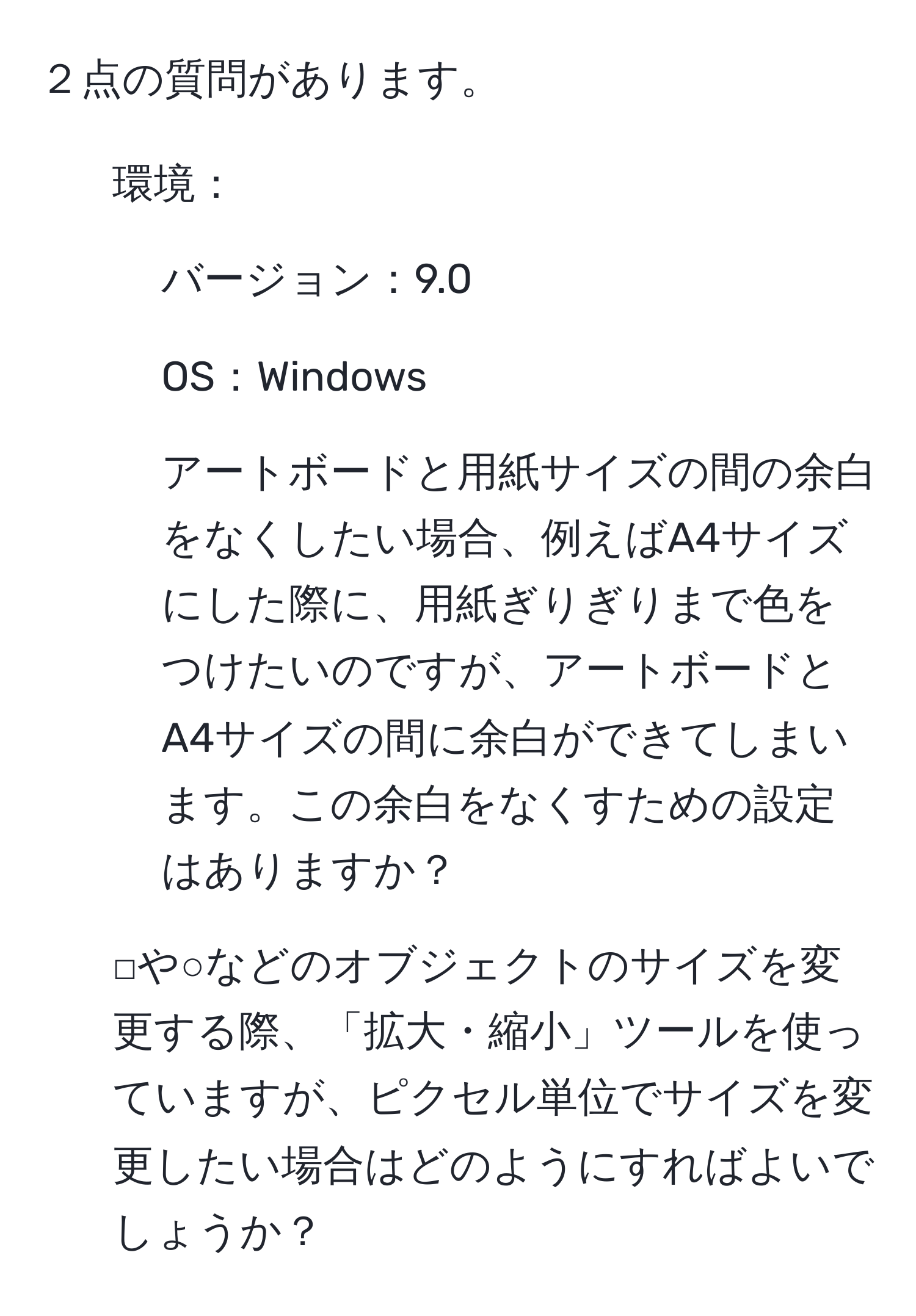 ２点の質問があります。  
1. 環境：  
- バージョン：9.0  
- OS：Windows  
- アートボードと用紙サイズの間の余白をなくしたい場合、例えばA4サイズにした際に、用紙ぎりぎりまで色をつけたいのですが、アートボードとA4サイズの間に余白ができてしまいます。この余白をなくすための設定はありますか？  
2. □や○などのオブジェクトのサイズを変更する際、「拡大・縮小」ツールを使っていますが、ピクセル単位でサイズを変更したい場合はどのようにすればよいでしょうか？