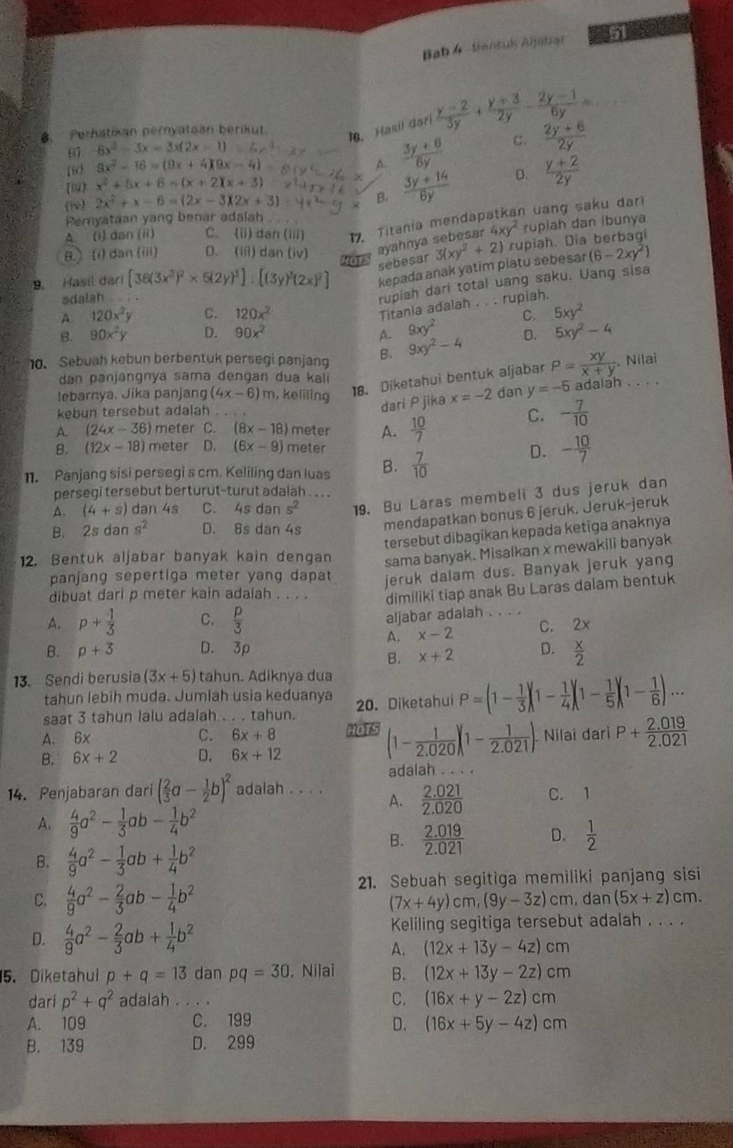 Bab 4 Santuk Aljabar a
B. Perhatikan pernyataan berikut.
10. Hasil dari  (y-2)/3y + (y+3)/2y - (2y-1)/6y = _
6 6x^2-3x=3x(2x-1)
(50 9x^2-16=(9x+4)(9x-4)  (3y+6)/6y  C.  (2y+6)/2y  <
<tex>x^2+5x+6=(x+2)(x+3)
(he) 2x^2+x-6=(2x-3)(2x+3)
B.  (3y+14)/6y  D.  (y+2)/2y 
Pernyataan yang benar adalah
A. (i) dan (i) C. (ii) dan(iii) 17. Titania mendapatkan uang saku dari
8.(i) dan (iii) D. (iii) danliv
ayahnya sebesar 4xy^2 rupiah dan ibunya
MOTS 3(xy^2+2) rupiah. Dia berbagi
sebesar
9. Hasil đari [36(3x^2)^2* 5(2y)^3]:
kepada anak yatim piatu sebesar (6-2xy^2)
adalah      
rupiah dari total uang saku. Uang sisa
Titania adalah . . . rupiah.
A. 120x^2y C. 120x^2 C. 5xy^2
B. 90x^2y D. 90x^2 A. 9xy^2 5xy^2-4
10. Sebuah kebun berbentuk persegi panjang B. 9xy^2-4
D.
Nilai
dan panjangnya sama dengan dua kali
lebarnya, Jika panjang (4x-6)m , keliling 18. Diketahui bentuk aljabar P= xy/x+y ..  
kebun tersebut adalah . . . .
dari P jika x=-2 dan y=-5 adalah
A. (24x-36) meter C (8x-18) meter A.  10/7 
C. - 7/10 
B. (12x-18) meter D. (6x-9) meter
11. Panjang sisi persegi s cm. Keliling dan luas B.  7/10 
D. - 10/7 
persegi tersebut berturut-turut adalah . . .
A. (4+s) dan 4s C. 4sdans^2 19. Bu Läras membeli 3 dus jeruk dan
B. 2sdans^2 D. 8s dan 4s
mendapatkan bonus 6 jeruk. Jeruk-jeruk
tersebut dibagikan kepada ketiga anaknya
12. Bentuk aljabar banyak kain dengan sama banyak. Misalkan x mewakili banyak
panjang sepertiga meter yang dapat jeruk dalam dus. Banyak jeruk yang
dibuat dari p meter kain adalah . . . .
dimiliki tiap anak Bu Laras dalam bentuk
C.
aljabar adalah . . . .
A. p+ 1/3   p/3  _C. 2x
A. x-2
B. p+3 D. 3p D.  x/2 
B. x+2
13. Sendi berusia (3x+5) tahun. Adiknya dua
tahun lebih muda. Jumlah usia keduanya
saat 3 tahun lalu adalah . . . tahun. 20. Diketahui P=(1- 1/3 )(1- 1/4 )(1- 1/5 )(1- 1/6 )·s
A. 6x C. 6x+8 HOTS (1- 1/2.020 )(1- 1/2.021 ). Nilaí dari P+ (2.019)/2.021 
B. 6x+2 D. 6x+12
adalah . . . .
14. Penjabaran dari ( 2/3 a- 1/2 b)^2 adalah . . . .
A.  (2.021)/2.020  C. 1
A.  4/9 a^2- 1/3 ab- 1/4 b^2
D.
B.  (2.019)/2.021   1/2 
B.  4/9 a^2- 1/3 ab+ 1/4 b^2
21. Sebuah segitiga memiliki panjang sisi
C.  4/9 a^2- 2/3 ab- 1/4 b^2 cm. dan (5x+z) cm.
(7x+4y)cm,(9y-3z)
D.  4/9 a^2- 2/3 ab+ 1/4 b^2 Keliling segitiga tersebut adalah . . . .
A. (12x+13y-4z)cm
5. Diketahui p+q=13 dan pq=30 , Nilai B. (12x+13y-2z)cm
dari p^2+q^2 adalah_ C. (16x+y-2z)cm
A. 109 C. 199 D. (16x+5y-4z)cm
B. 139 D. 299