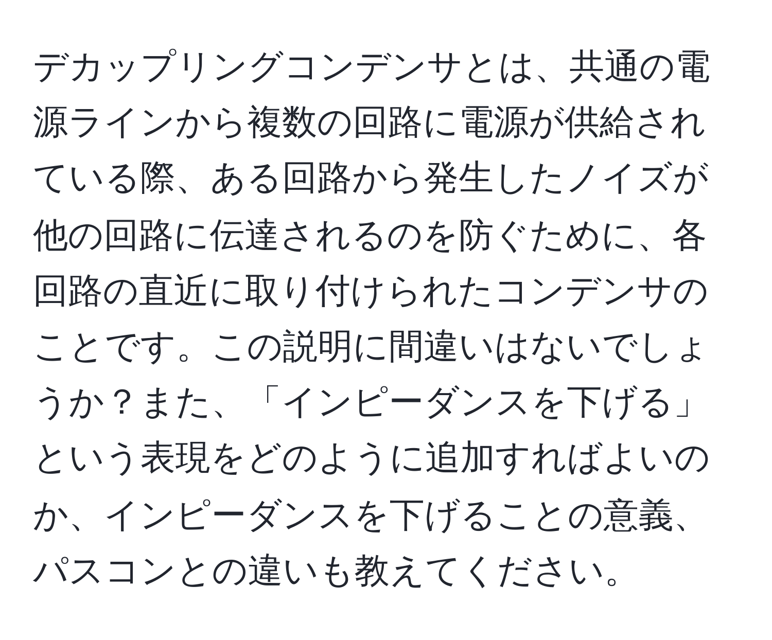 デカップリングコンデンサとは、共通の電源ラインから複数の回路に電源が供給されている際、ある回路から発生したノイズが他の回路に伝達されるのを防ぐために、各回路の直近に取り付けられたコンデンサのことです。この説明に間違いはないでしょうか？また、「インピーダンスを下げる」という表現をどのように追加すればよいのか、インピーダンスを下げることの意義、パスコンとの違いも教えてください。