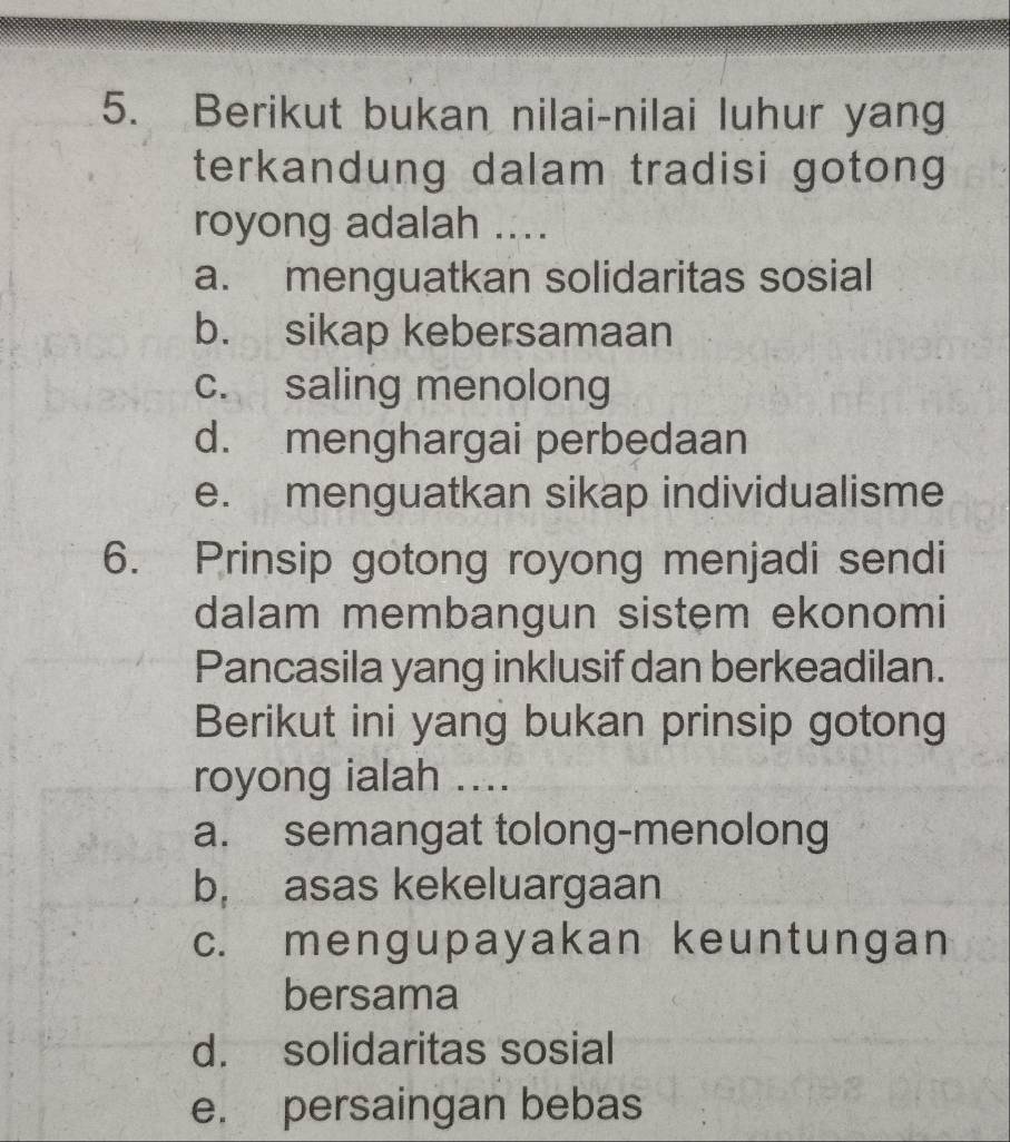 Berikut bukan nilai-nilai luhur yang
terkandung dalam tradisi gotong
royong adalah ....
a. menguatkan solidaritas sosial
b. sikap kebersamaan
c. saling menolong
d. menghargai perbedaan
e. menguatkan sikap individualisme
6. Prinsip gotong royong menjadi sendi
dalam membangun sistem ekonomi
Pancasila yang inklusif dan berkeadilan.
Berikut ini yang bukan prinsip gotong
royong ialah ....
a. semangat tolong-menolong
b, asas kekeluargaan
c. mengupayakan keuntungan
bersama
d. solidaritas sosial
e. persaingan bebas