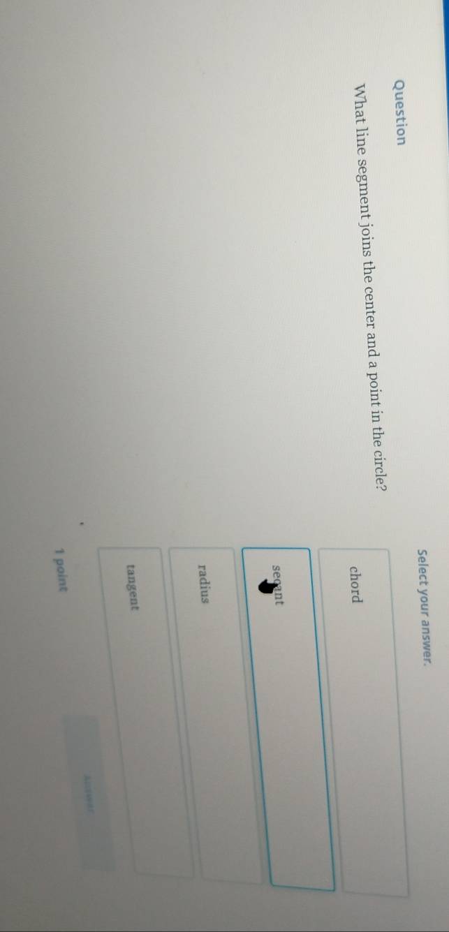 Select your answer.
Question
What line segment joins the center and a point in the circle?
chord
secant
radius
tangent
1 point