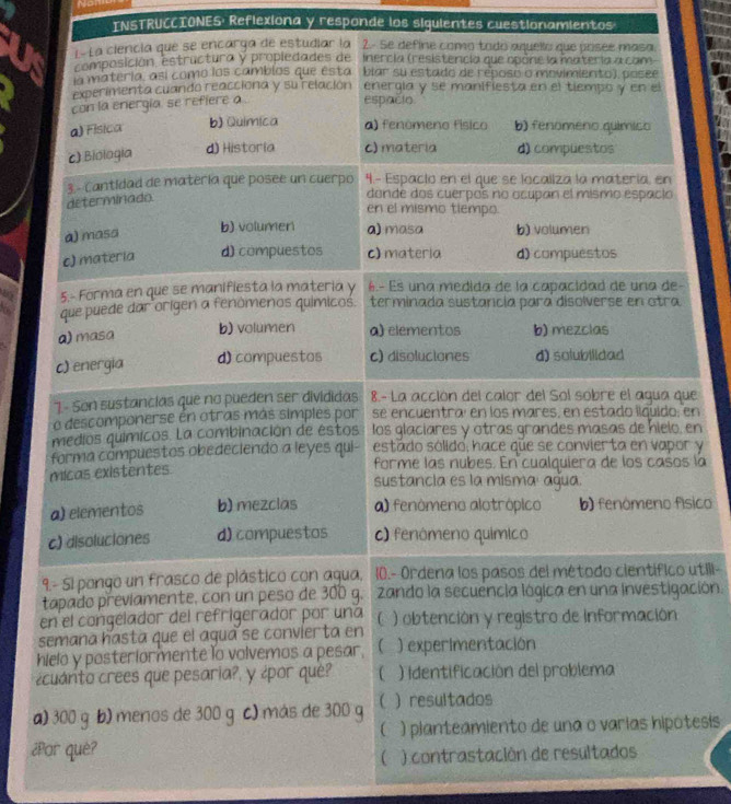 INSTRUCCIONES: Reflexiona y responde los siguientes cuestionamientos
T- La ciencia que se encarga de estudiar la 2.- se define como tado aquello que posee masa.
composición, estructura y propledades de Inercía (resistencia que opóne la matería a cam
ia materia, así como los camblos que esta biar su estado de reposo o movimiento), posee
experimenta cuando reacciona y su relación energia y se manifiesta en el tiempo y en el
con la energia se refiere a .
espacio
a) Fisica b) Quimica a) fenómeno físico b) fenomeno químico
c) Biologia d) Historia c) matería d) compuestos
3 - Cantidad de matería que posee un cuerpo 4.- Espaclo en el que se localiza la matería, en
determinado
donde dos cuerpos no ocupan el mismo espacio
en el mismo tlempo.
a) masa b) volumen a) masa b) volumen
c) materia d) compuestos c) materia d) compuestos
5. Forma en que se manifiesta la materia y 6.- Es una medida de la capacidad de una de-
que puede dar orígen a fenómenos químicos. terminada sustancia para disolverse en otra
a) masa b) volumen a) elementos b) mezclas
c) energia d) compuestos c) disoluciones d) solubilidad
7- Son sustancias que no pueden ser divididas 8.- La acción del calor del Sol sobre el agua que
o descomponerse én otras más simples por se encuentraí en los mares, en estado llquido, en
medios químicos. La combinación de éstos los glaciares y otras grandes masas de hielo, en
forma compuestos obedeciendo a leyes qui- estado sólido, hace que se convierta en vapor y
micas existentes forme las nubes. En cualquiera de los casos la
sustancia es la misma: agua.
a) elementos b) mezclas a) fenómeno alotrópico b) fenómeno físico
c) disoluciones d) compuestos c) fenómeno químico
9.- Si pongo un frasco de plástico con agua, 10.- Ordena los pasos del método científico utill-
tapado previamente, con un peso de 300 g. zando la secuencia lógica en una investigación.
en el congelador del refrigerador por una
semana hasta que el agua se convíerta en (  ) obtención y registro de información
hielo y posteriormente lo volvemos a pesar, ( ) experimentación
¿cuánto crees que pesaria?, y ¿por que?  ) identificación del problema
a) 300 g b) menos de 300 g c) más de 300 g  )resultados
C ) planteamiento de una o varías hipotesis
¿Por què?
 ) contrastación de resultados