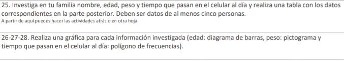 Investiga en tu familia nombre, edad, peso y tiempo que pasan en el celular al día y realiza una tabla con los datos 
correspondientes en la parte posterior. Deben ser datos de al menos cinco personas. 
A partir de aquí puedes hacer las actividades atrás o en otra hoja. 
26-27-28. Realiza una gráfica para cada información investigada (edad: diagrama de barras, peso: pictograma y 
tiempo que pasan en el celular al día: polígono de frecuencias).