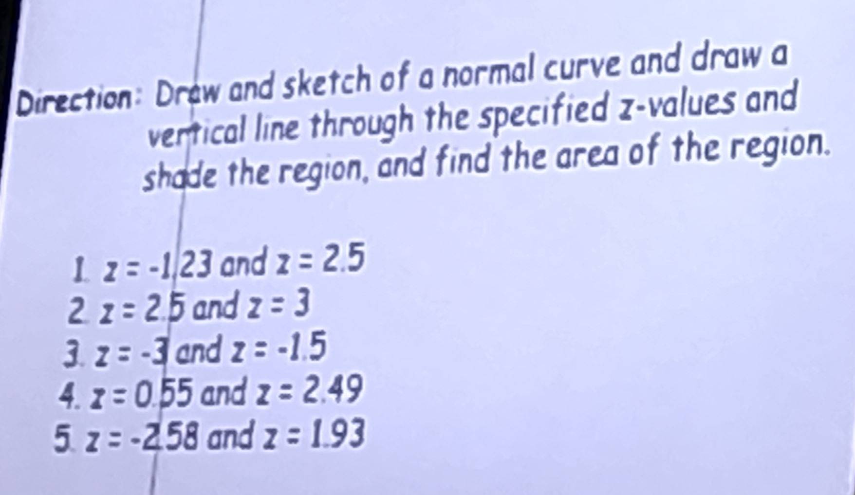 Direction: Drew and sketch of a normal curve and draw a 
vertical line through the specified z-values and 
shade the region, and find the area of the region. 
1 z=-1/23 and z=2.5
2 z=2.5 and z=3
3. z=-3 and z=-1.5
4. z=0.55 and z=2.49
5 z=-2.58 and z=1.93