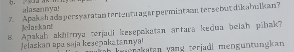 Pada akm 
alasannya! 
7. Apakah ada persyaratan tertentu agar permintaan tersebut dikabulkan? 
Jelaskan! 
8. Apakah akhirnya terjadi kesepakatan antara kedua belah pihak? 
Jelaskan apa saja kesepakatannya! 
ah kesenakatan yang terjadi menguntungkan .