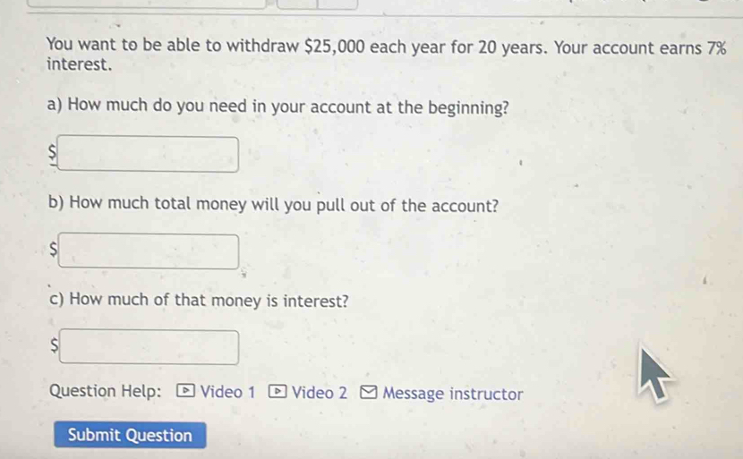 You want to be able to withdraw $25,000 each year for 20 years. Your account earns 7%
interest. 
a) How much do you need in your account at the beginning? 
S 
b) How much total money will you pull out of the account? 
S 
c) How much of that money is interest? 
S 
Question Help: > Video 1 ® Video 2 Message instructor 
Submit Question