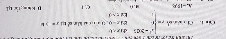 Thị sinh tra lới từ câu 1 đến cầu 12. Mội câu nội ih sinh ch chộn một p.
Câu 1. Cho hàm số y=beginarrayl x^2-2023khix<0 0khix=0. 1khix>0endarray.. Giá trị của hàm số tại x=-5 là
A. -1998 B. 0 D. Không tồn tại.
C. 1