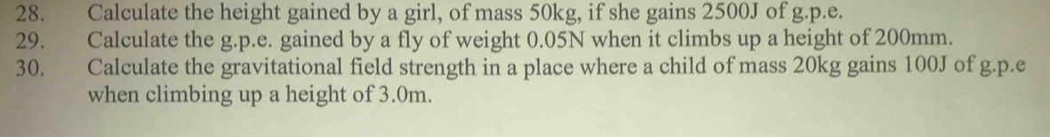 Calculate the height gained by a girl, of mass 50kg, if she gains 2500J of g.p.e. 
29. Calculate the g.p.e. gained by a fly of weight 0.05N when it climbs up a height of 200mm. 
30. Calculate the gravitational field strength in a place where a child of mass 20kg gains 100J of g.p.e 
when climbing up a height of 3.0m.