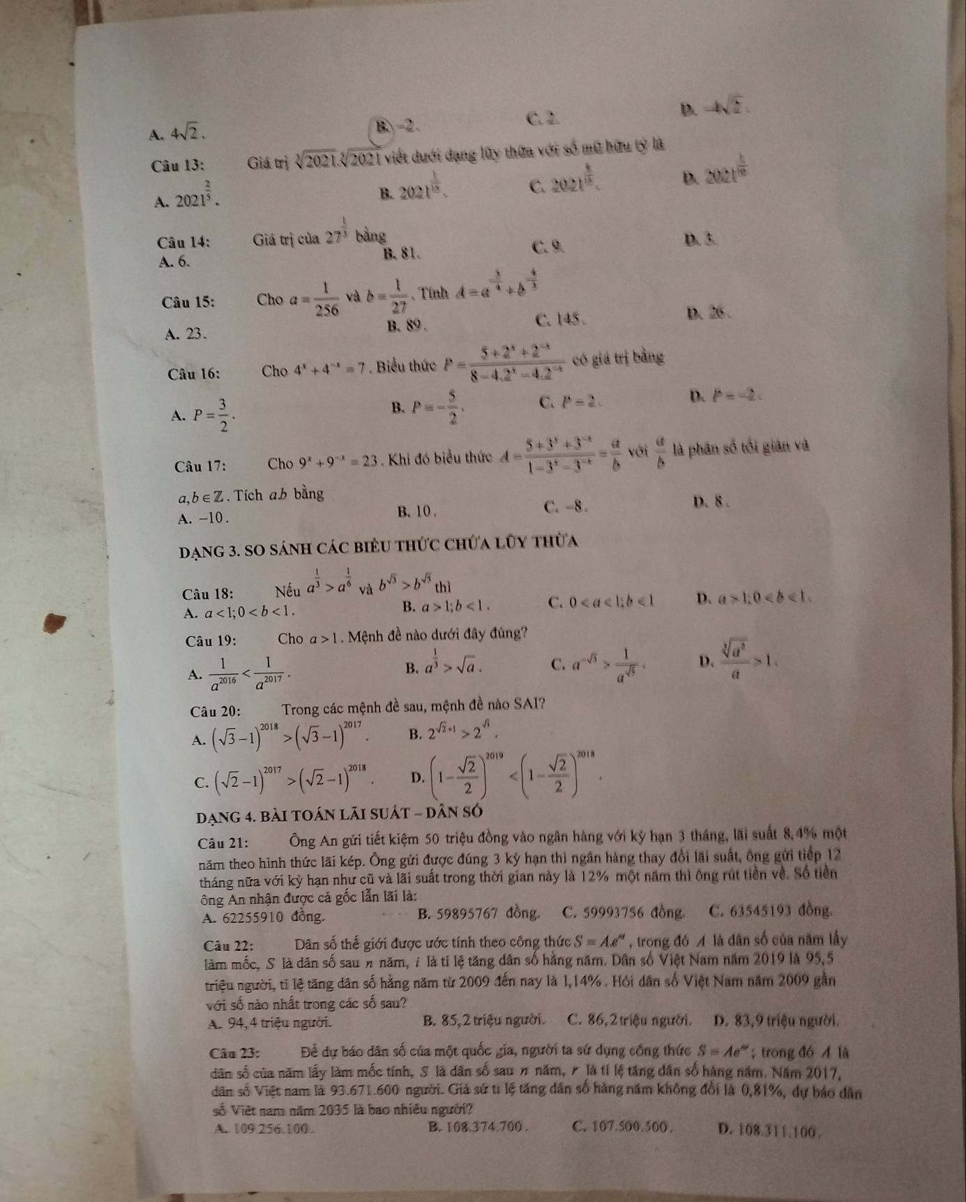 A. 4sqrt(2).
B-2. C. 2. D. -4sqrt(2)
Câu 13: Giá trị sqrt[3](2021)sqrt[5](2021) viết dưới dạng lũy thứa với số mũ hữu tỷ là
D. 2021^(frac 1)10
A. 2021^(frac 2)5.
B. 202t^(frac 1)15.
C. 202t^(frac 4)15.
Câu 14: Giá trị của 27^(frac 1)3 1
A. 6.
B. 81.
C. 9. D. 3.
Câu 15: Cho a= 1/256  và b= 1/27  Tính A=a^(-frac 3)4+b^(-frac 4)3
C. 145 .
D. 26 .
A. 23.
B. 89.
Câu 16: Cho 4^x+4^(-x)=7. Biểu thức P= (5+2^x+2^(-x))/8-4.2^x-4.2^(-x)  có giá trị bằng
A. P= 3/2 .
D.
B. P=- 5/2 . C. P=2. P=-2c
Câu 17: Cho 9^x+9^(-x)=23 Khi đó biểu thức A= (5+3^x+3^(-x))/1-3^x-3^(-x) = a/b  với  a/b  là phân số tối giản và
a b∈ Z. Tích a.b bằng
A. -10 . B. 10 .
C. -8 . D. 8 .
Dạng 3. SO sánh các biểu thức chứa lũy thừa
Câu 18: Nếu a^(frac 1)3>a^(frac 1)6 và b^(sqrt(3))>b^(sqrt(5))thi
A. a<1;0
B. a>1;b<1. C. 0<1</tex> D. a>1,0
Câu 19: Cho a>1.  Mệnh đề nào dưới đây đúng?
A.  1/a^(2016)  a^(-sqrt(3))> 1/a^(sqrt(5)) . D.  sqrt[3](a^2)/a >1.
B. a^(frac 1)3>sqrt(a).
C.
Câu 20: Trong các mệnh đề sau, mệnh đề nào SAI?
A. (sqrt(3)-1)^2018>(sqrt(3)-1)^2017. B. 2^(sqrt(2)+1)>2^(sqrt(3)).
C. (sqrt(2)-1)^2017>(sqrt(2)-1)^2018. D. (1- sqrt(2)/2 )^2019
đạng 4. bài toán lãi suát - dân số
Câu 21:  Ông An gửi tiết kiệm 50 triệu đồng vào ngân hàng với kỳ hạn 3 tháng, lãi suất 8,4% một
năm theo hình thức lãi kép. Ông gửi được đúng 3 kỳ hạn thì ngân hàng thay đổi lãi suất, ông gửi tiếp 12
tháng nữa với kỳ hạn như cũ và lãi suất trong thời gian này là 12% một năm thì ông rút tiền về. Số tiền
ông An nhận được cả gốc lẫn lãi là:
A. 62255910 đồng. B. 59895767 đồng C. 59993756 đồng C. 63545193 đồng
Câu 22: Dân số thế giới được ước tính theo công thức S=Ae^" , trong đó A là dân số của năm lấy
làm mốc, S là dân số sau n năm, i là tỉ lệ tăng dân số hằng năm. Dân số Việt Nam năm 2019 là 95,5
triệu người, ti lệ tăng dân số hằng năm từ 2009 đến nay là 1,14% . Hồi dân số Việt Nam năm 2009 gần
với số nào nhất trong các số sau?
A. 94, 4 triệu người. B. 85,2 triệu người. C. 86,2triệu người. D. 83,9 triệu người.
Câu 23: Để dự báo dân số của một quốc gia, người ta sứ dụng cổng thức S=Ae^(nr) trong đó A là
dân số của năm lấy làm mốc tính, S là dân số sau # năm, 7 là tỉ lệ tăng dân số hàng năm. Năm 2017,
dân số Việt nam là 93.671.600 người. Giả sứ t lệ tăng dân số hàng năm không đổi là 0,81%, dự báo dân
số Việt nam năm 2035 là bao nhiều người?
A. 109.256.100. B. 108.374.700 . C. 107.500.500. D. 108.311.100 .