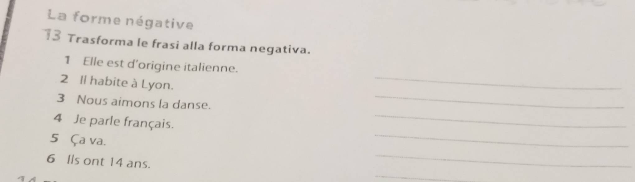 La forme négative 
13 Trasforma le frasi alla forma negativa. 
_ 
1 Elle est d'origine italienne. 
_ 
2 Il habite à Lyon. 
_ 
3 Nous aimons la danse. 
_ 
4 Je parle français. 
5 Ça va. 
6 Ils ont 14 ans. 
_ 
_