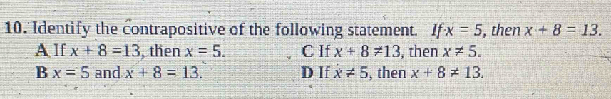 Identify the contrapositive of the following statement. If x=5 , then x+8=13.
A If x+8=13 , then x=5. C If x+8!= 13 , then x!= 5.
B x=5 and x+8=13. D If x!= 5 , then x+8!= 13.