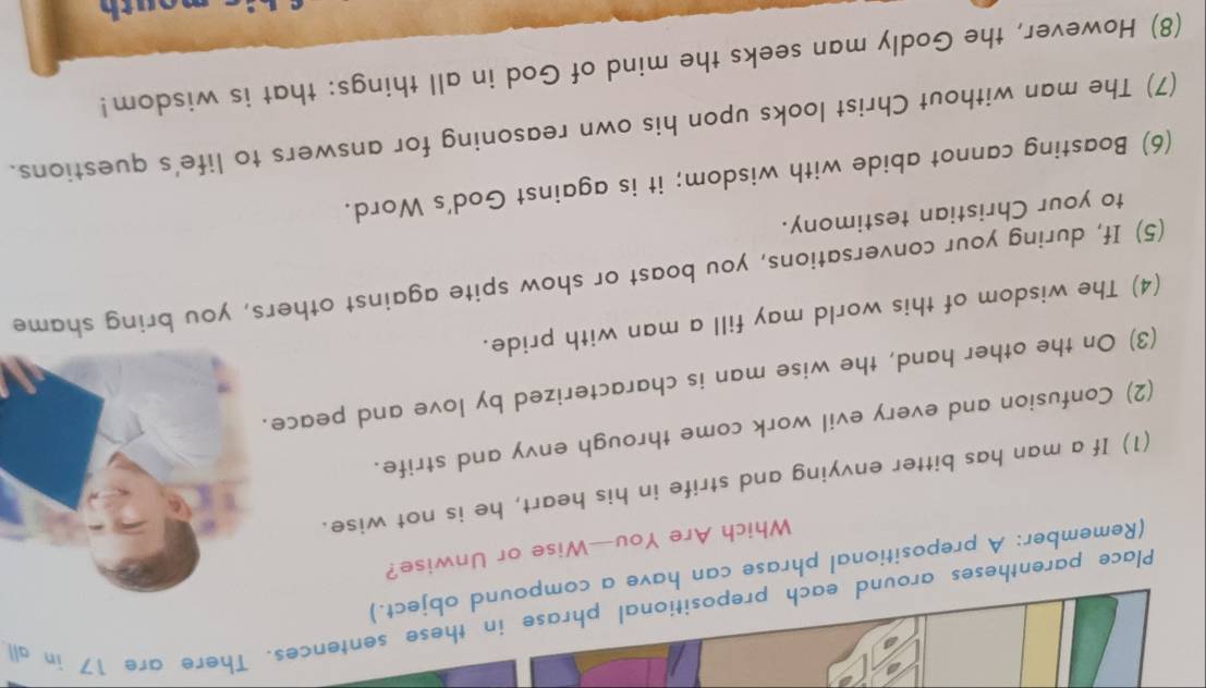 Place parentheses around each prepositional phrase in these sentences. There are 17 in all 
(Remember: A prepositional phrase can have a compound object.) 
Which Are You—Wise or Unwise? 
(1) If a man has bitter envying and strife in his heart, he is not wise. 
(2) Confusion and every evil work come through envy and strife. 
(3) On the other hand, the wise man is characterized by love and peace. 
(4) The wisdom of this world may fill a man with pride. 
(5) If, during your conversations, you boast or show spite against others, you bring shame 
to your Christian testimony. 
(6) Boasting cannot abide with wisdom; it is against God's Word. 
(7) The man without Christ looks upon his own reasoning for answers to life's questions. 
(8) However, the Godly man seeks the mind of God in all things: that is wisdom! 
ou t