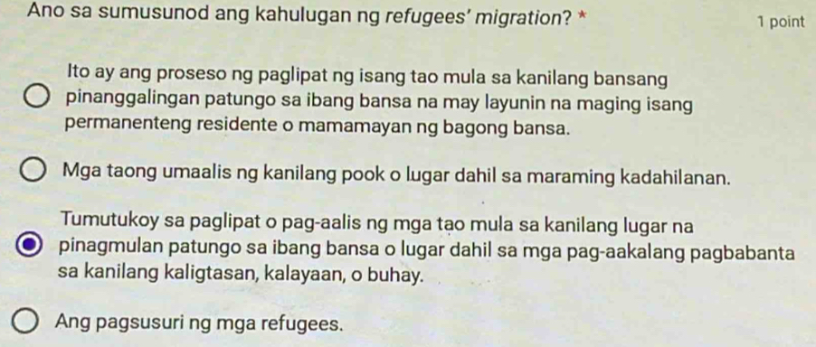 Ano sa sumusunod ang kahulugan ng refugees’ migration? * 1 point
Ito ay ang proseso ng paglipat ng isang tao mula sa kanilang bansang
pinanggalingan patungo sa ibang bansa na may layunin na maging isang
permanenteng residente o mamamayan ng bagong bansa.
Mga taong umaalis ng kanilang pook o lugar dahil sa maraming kadahilanan.
Tumutukoy sa paglipat o pag-aalis ng mga tạo mula sa kanilang lugar na
pinagmulan patungo sa ibang bansa o lugar dahil sa mga pag-aakalang pagbabanta
sa kanilang kaligtasan, kalayaan, o buhay.
Ang pagsusuri ng mga refugees.