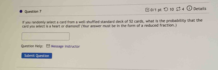 Details 
If you randomly select a card from a well-shuffled standard deck of 52 cards, what is the probability that the 
card you select is a heart or diamond? (Your answer must be in the form of a reduced fraction.) 
Question Help: Message instructor 
Submit Question