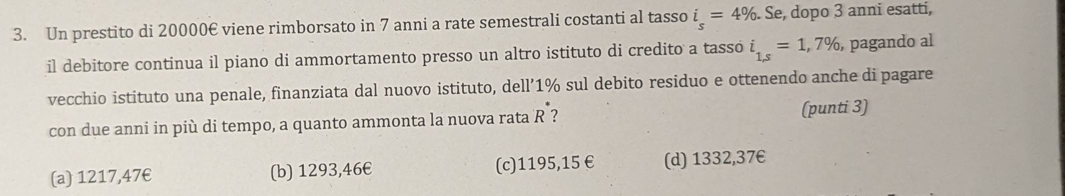 Un prestito di 20000€ viene rimborsato in 7 anni a rate semestrali costanti al tasso i_s=4% Se, dopo 3 anni esatti,
il debitore continua il piano di ammortamento presso un altro istituto di credito a tassó i_1,s=1,7% , pagando al
vecchio istituto una penale, finanziata dal nuovo istituto, dell’ 1% sul debito residuo e ottenendo anche di pagare
con due anni in più di tempo, a quanto ammonta la nuova rata R ? (punti 3)
(a) 1217,47€ (b) 1293,46€ (c) 1195,15€ (d) 1332,37€