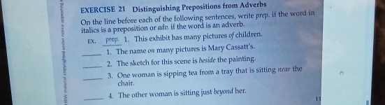 Distinguishing Prepositions from Adverbs 
On the line before each of the following sentences, write prep. if the word in 
italics is a preposition or ad, if the word is an adverb. 
EX. prep. 1. This exhibit has many pictures of children. 
_1. The name on many pictures is Mary Cassatt's. 
_2. The sketch for this scene is beside the painting. 
_3. One woman is sipping tea from a tray that is sitting near the 
chair. 
_ 
4. The other woman is sitting just beyond her. 
11