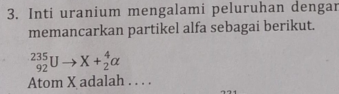 Inti uranium mengalami peluruhan dengar 
memancarkan partikel alfa sebagai berikut.
_(92)^(235)Uto X+_2^4alpha
Atom X adalah . . . .