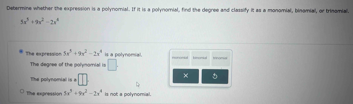 Determine whether the expression is a polynomial. If it is a polynomial, find the degree and classify it as a monomial, binomial, or trinomial.
5x^5+9x^2-2x^4
The expression 5x^5+9x^2-2x^4 is a polynomial. monomial binomial trinomial
The degree of the polynomial is □ .
The polynomial is a □ . 
× 5
The expression 5x^5+9x^2-2x^4 is not a polynomial.