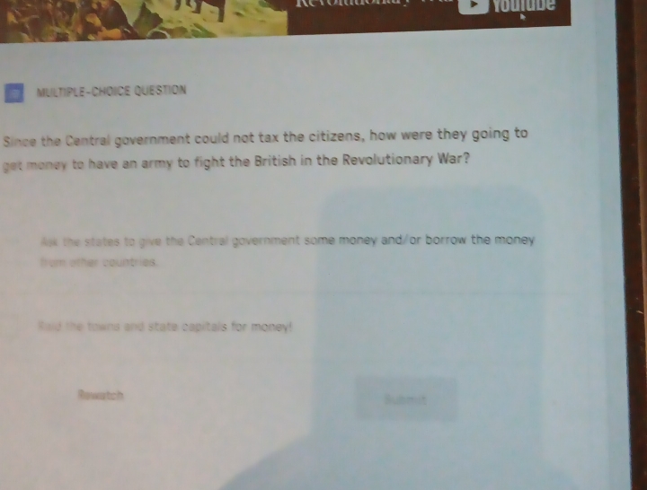 roulube 
MULTIPLE-CHOICE QUESTION 
Since the Central government could not tax the citizens, how were they going to 
get money to have an army to fight the British in the Revolutionary War? 
lek the states to give the Central government some money and/or borrow the money 
from other countries. 
Raid the towns and state capitals for money! 
Rewatch Bubmi