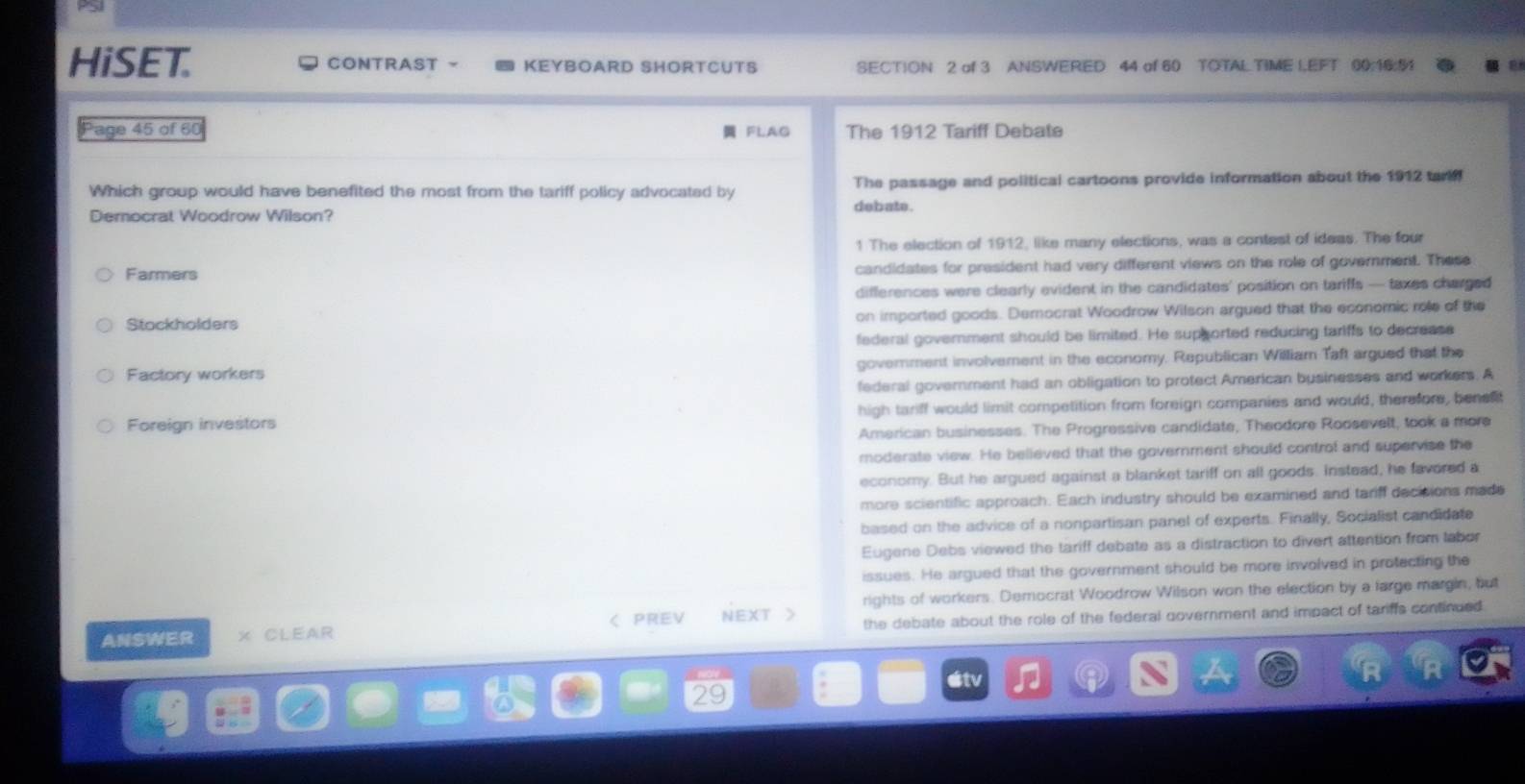 HiSET. CONTRAST - KEYBOARD SHORTCUTS SECTION 2 of 3 ANSWERED 44 of 60 TOTAL TIME I.EFT 00:16:91
Page 45 of 60 FLAG The 1912 Tariff Debate
Which group would have benefited the most from the tariff policy advocated by The passage and political cartoons provide information about the 1912 tar
Democrat Woodrow Wilson? debate .
1 The election of 1912, like many elections, was a contest of ideas. The four
Farmers candidates for president had very different views on the role of government. These
differences were clearly evident in the candidates' position on tariffs — taxes charged
Stockholders on imported goods. Democrat Woodrow Wilson argued that the economic role of the
federal government should be limited. He supported reducing tariffs to decrease
Factory workers goverment involvement in the economy. Republican William Taft argued that the
federal government had an obligation to protect American businesses and workers. A
Foreign investors high tariff would limit competition from foreign companies and would, therefore, benefit
American businesses. The Progressive candidate, Theodore Roosevelt, took a more
moderate view. He believed that the government should control and supervise the
economy. But he argued against a blanket tariff on all goods. instead, he favored a
more scientific approach. Each industry should be examined and tariff decisions made
based on the advice of a nonpartisan panel of experts. Finally, Socialist candidate
Eugene Debs viewed the tariff debate as a distraction to divert attention from labor
issues. He argued that the government should be more involved in protecting the
ANSWER X CLEAR ζ PREV NEXT > rights of workers. Democrat Woodrow Wilson won the election by a large margin, but
the debate about the role of the federal government and impact of tariffs continued .