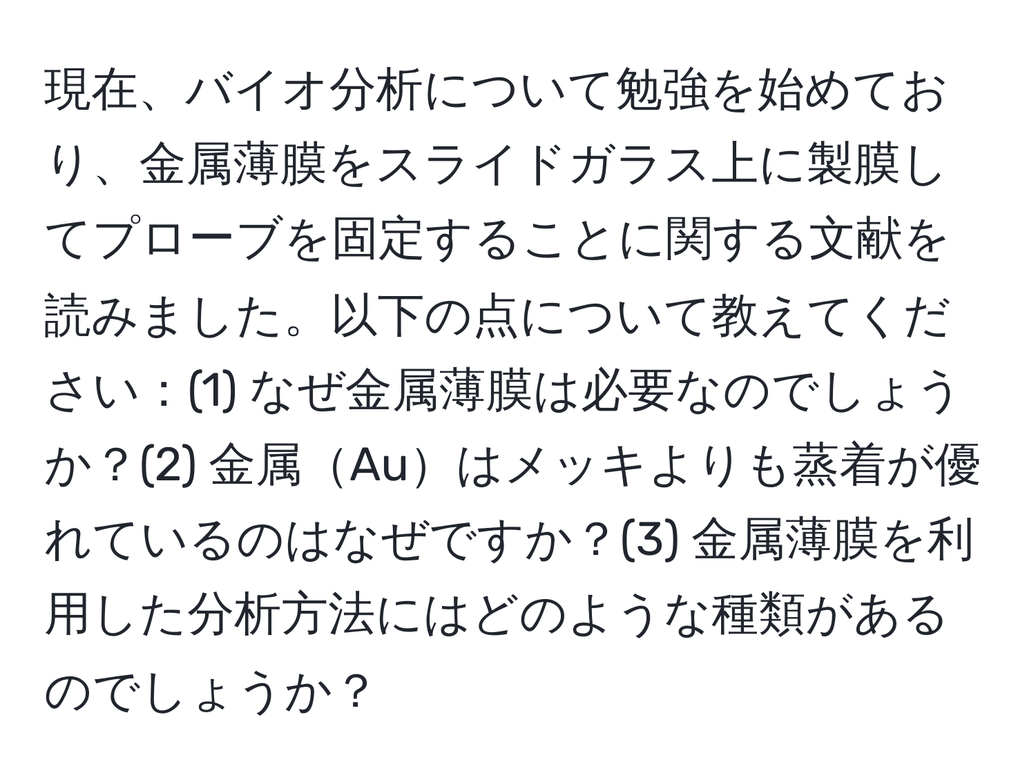 現在、バイオ分析について勉強を始めており、金属薄膜をスライドガラス上に製膜してプローブを固定することに関する文献を読みました。以下の点について教えてください：(1) なぜ金属薄膜は必要なのでしょうか？(2) 金属Auはメッキよりも蒸着が優れているのはなぜですか？(3) 金属薄膜を利用した分析方法にはどのような種類があるのでしょうか？